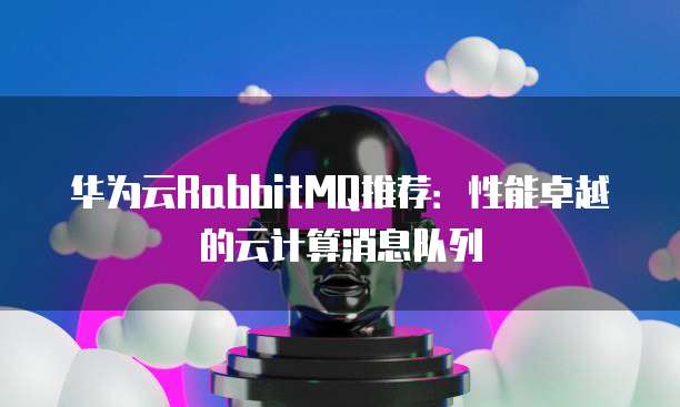 华为云RabbitMQ推荐:性能卓越的云计算消息队列