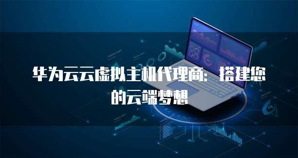 华为云云虚拟主机代理商:搭建您的云端梦想