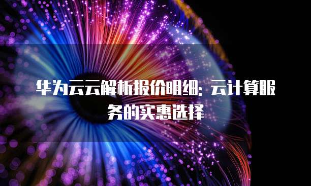 华为云云解析报价明细: 云计算服务的实惠选择
