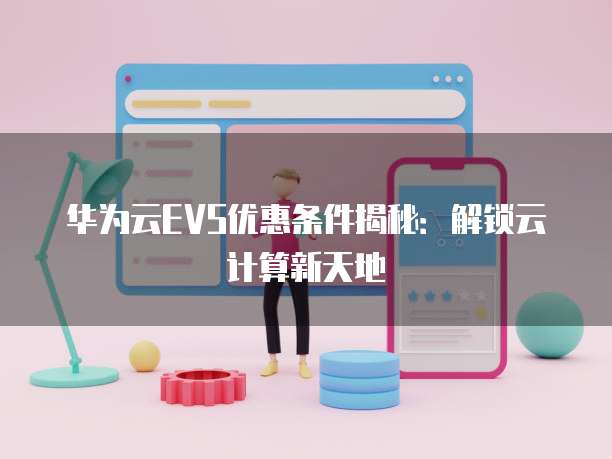 华为云EVS优惠条件揭秘:解锁云计算新天地