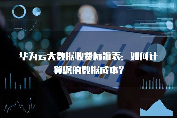 华为云大数据收费标准表:如何计算您的数据成本?