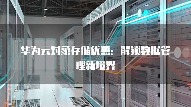 华为云对象存储优惠:解锁数据管理新境界