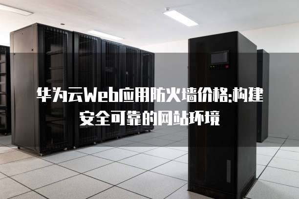 华为云Web应用防火墙价格:构建安全可靠的网站环境