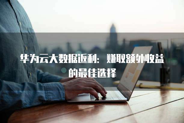 华为云大数据返利：赚取额外收益的最佳选择