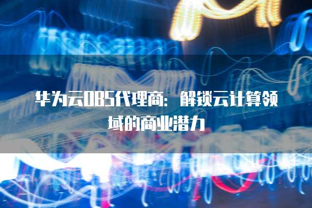 华为云OBS代理商:解锁云计算领域的商业潜力