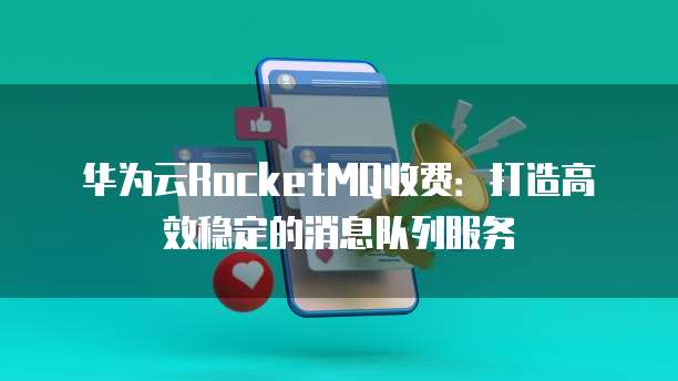华为云RocketMQ收费:打造高效稳定的消息队列服务