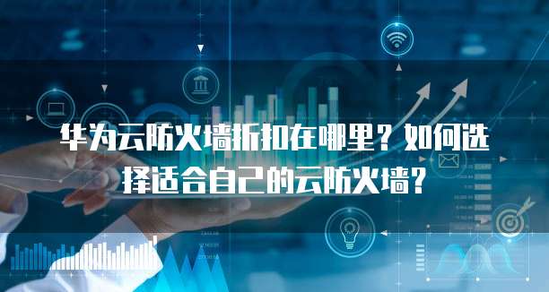 华为云防火墙折扣在哪里?如何选择适合自己的云防火墙?