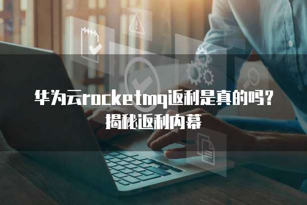 华为云rocketmq返利是真的吗?揭秘返利内幕