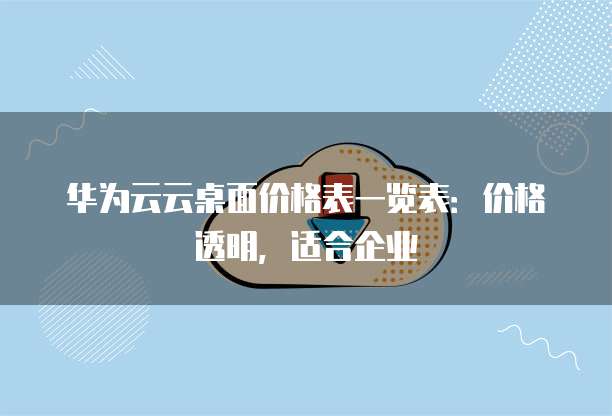 华为云云桌面价格表一览表:价格透明,适合企业