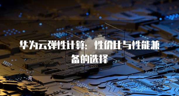 华为云弹性计算:性价比与性能兼备的选择