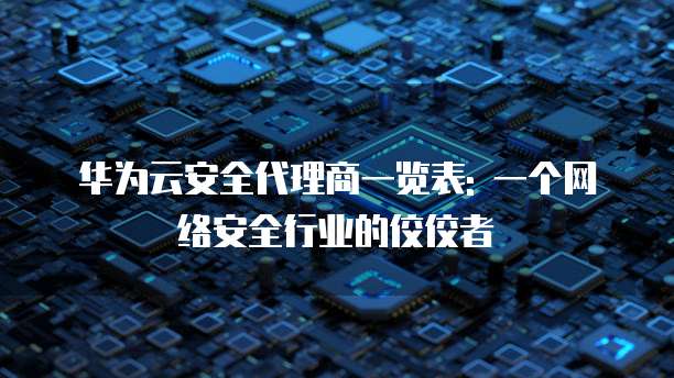 华为云安全代理商一览表: 一个网络安全行业的佼佼者
