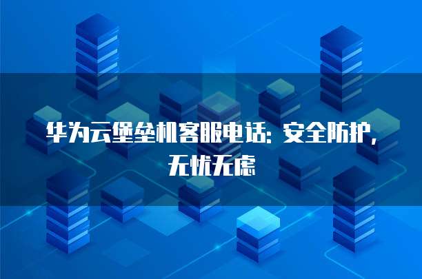 华为云堡垒机客服电话: 安全防护, 无忧无虑