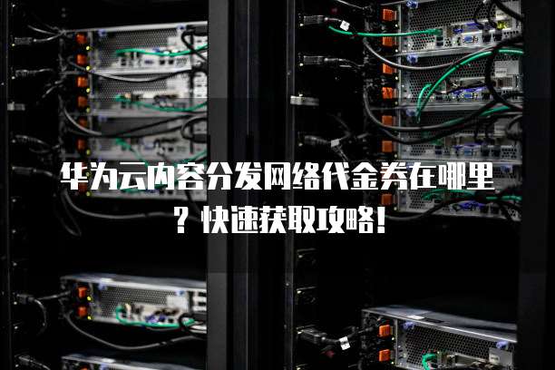 华为云内容分发网络代金券在哪里？快速获取攻略！