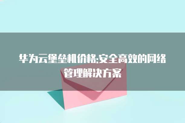 华为云堡垒机价格:安全高效的网络管理解决方案
