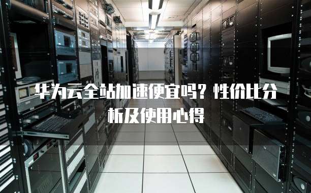 华为云全站加速便宜吗?性价比分析及使用心得