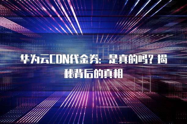 华为云CDN代金券:是真的吗?揭秘背后的真相
