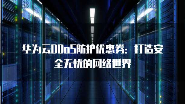 华为云DDoS防护优惠券:打造安全无忧的网络世界