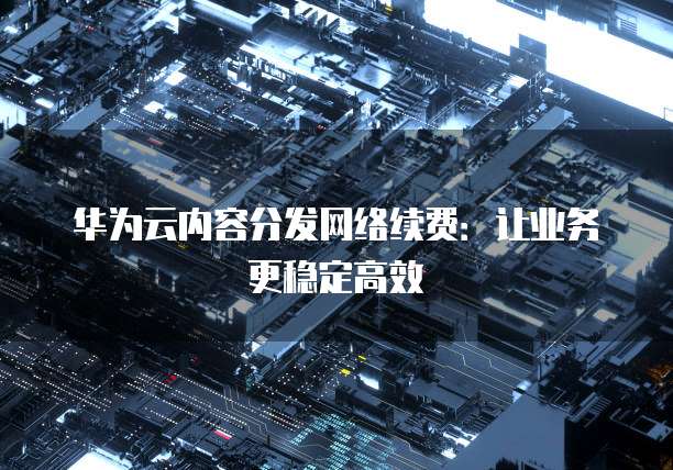 华为云内容分发网络续费:让业务更稳定高效