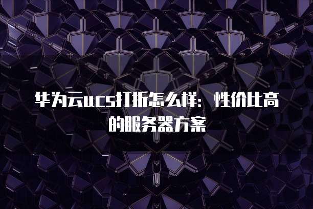 华为云ucs打折怎么样:性价比高的服务器方案
