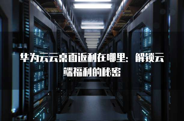 华为云云桌面返利在哪里:解锁云端福利的秘密