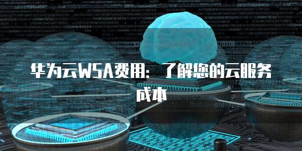 华为云WSA费用：了解您的云服务成本