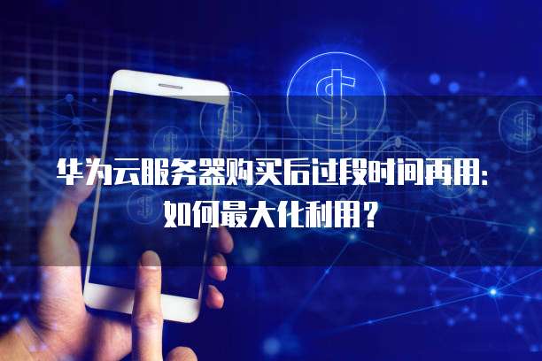 华为云服务器购买后过段时间再用:如何最大化利用?
