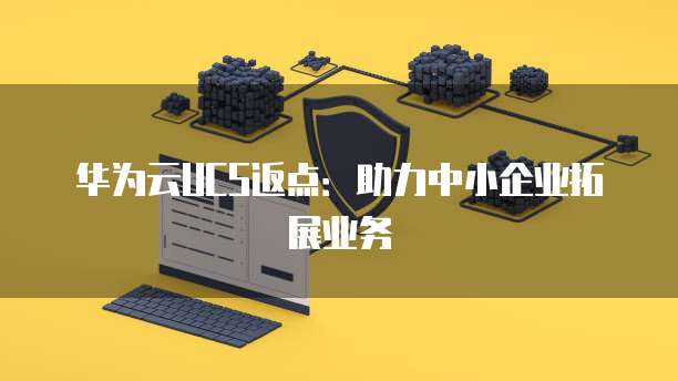 华为云UCS返点:助力中小企业拓展业务