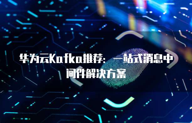 华为云Kafka推荐:一站式消息中间件解决方案