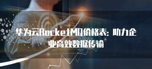 华为云RocketMQ价格表: 助力企业高效数据传输