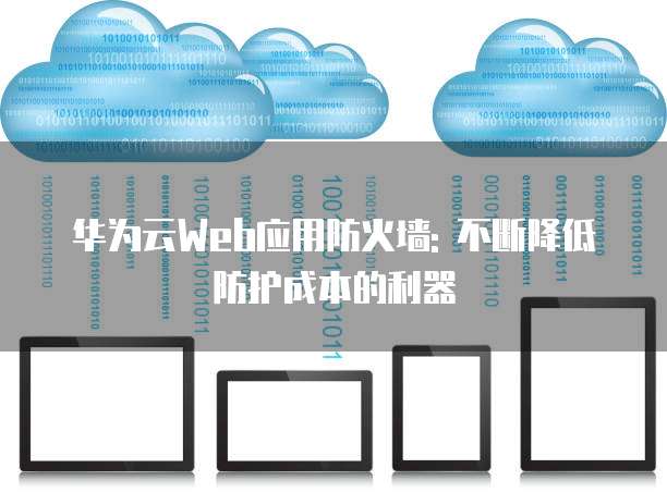 华为云Web应用防火墙: 不断降低防护成本的利器