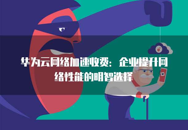 华为云网络加速收费:企业提升网络性能的明智选择