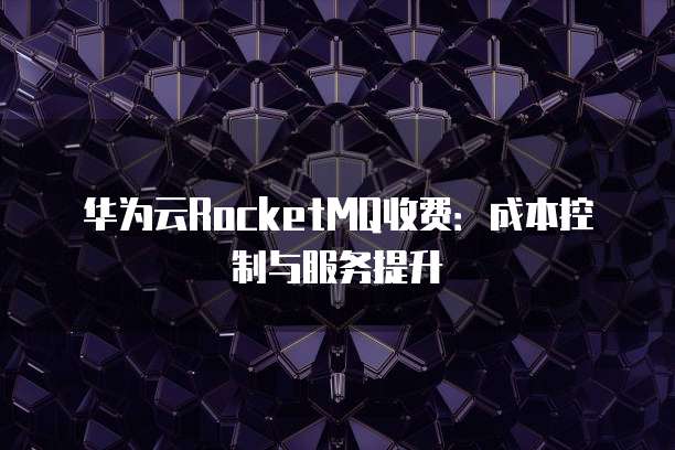 华为云RocketMQ收费：成本控制与服务提升