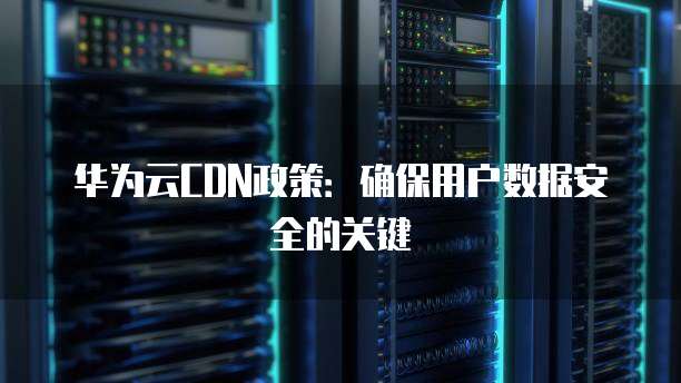 华为云CDN政策:确保用户数据安全的关键