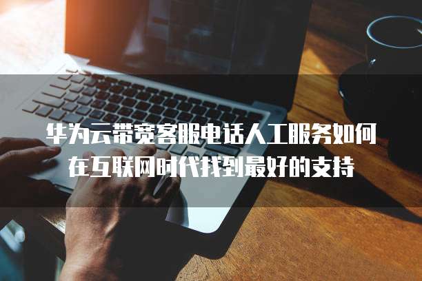 华为云带宽客服电话人工服务如何在互联网时代找到最好的支持