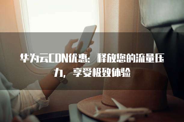 华为云CDN优惠:释放您的流量压力,享受极致体验