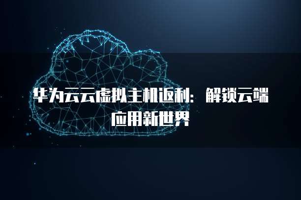 华为云云虚拟主机返利:解锁云端应用新世界