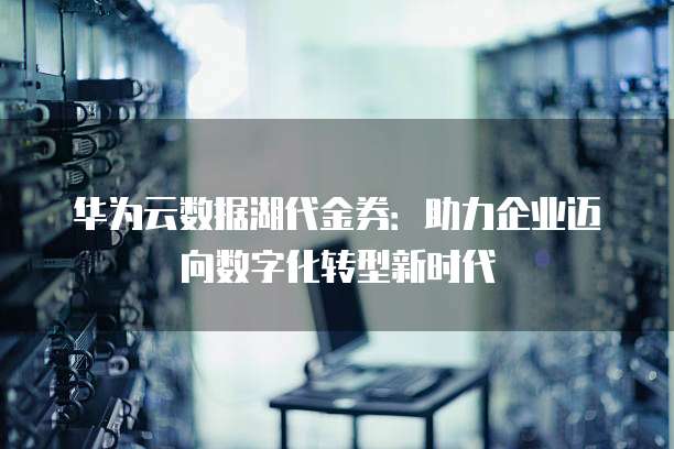 华为云数据湖代金券:助力企业迈向数字化转型新时代