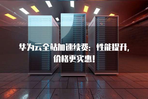 华为云全站加速续费：性能提升，价格更实惠！