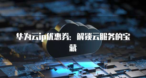 华为云ip优惠券:解锁云服务的宝藏