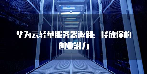 华为云轻量服务器返佣：释放你的创业潜力