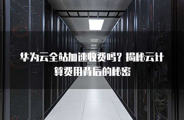 华为云全站加速收费吗?揭秘云计算费用背后的秘密
