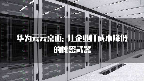 华为云云桌面: 让企业IT成本降低的秘密武器