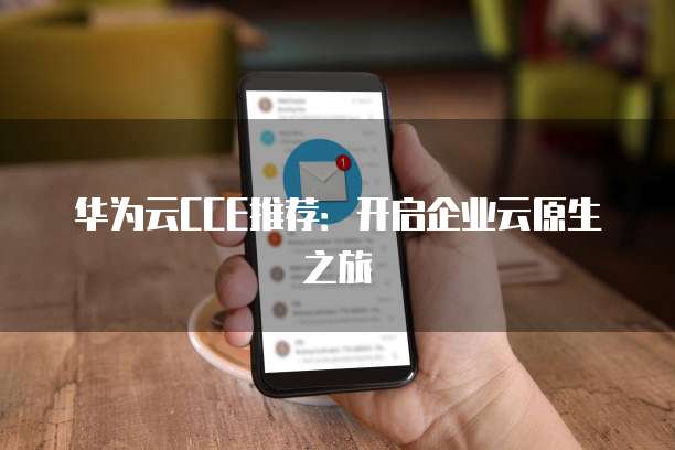 华为云CCE推荐:开启企业云原生之旅