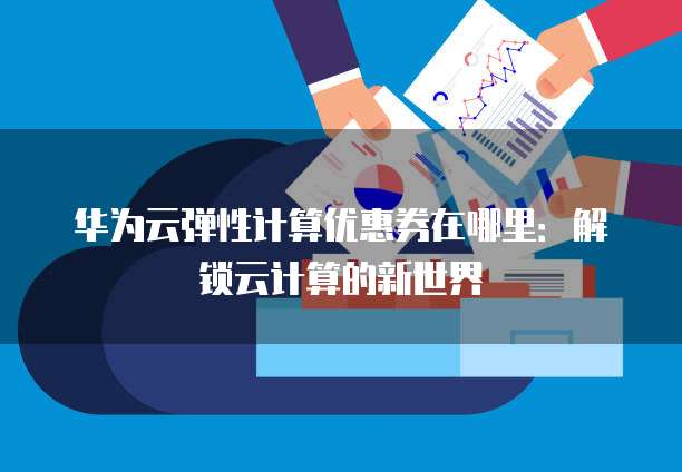 华为云弹性计算优惠券在哪里：解锁云计算的新世界