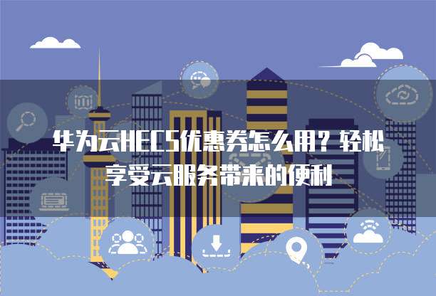 华为云HECS优惠券怎么用?轻松享受云服务带来的便利