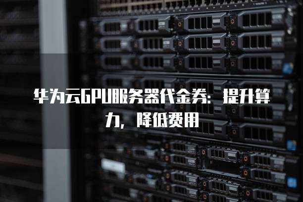 华为云GPU服务器代金券:提升算力,降低费用
