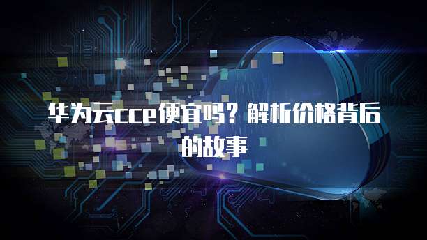华为云cce便宜吗?解析价格背后的故事