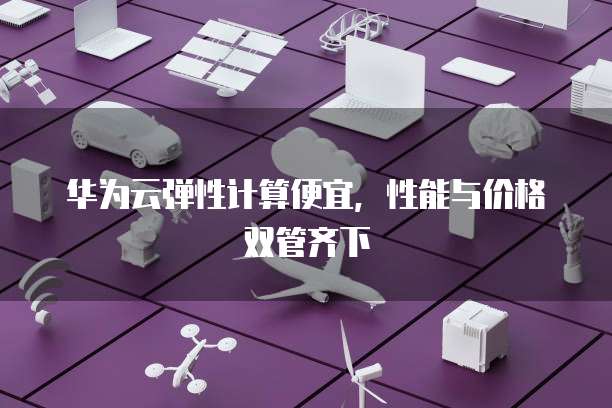 华为云弹性计算便宜,性能与价格双管齐下