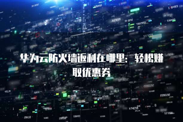 华为云防火墙返利在哪里:轻松赚取优惠券