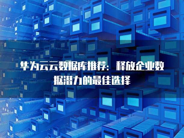 华为云云数据库推荐:释放企业数据潜力的最佳选择